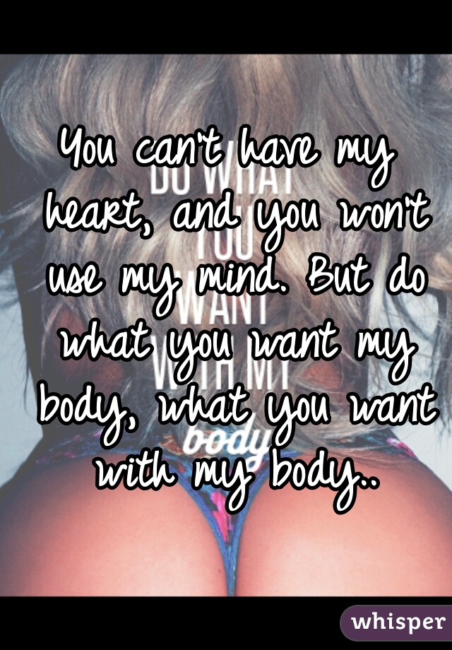 You can't have my heart, and you won't use my mind. But do what you want my body, what you want with my body..