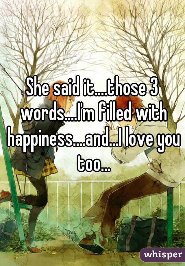 She said it....those 3 words....I'm filled with happiness....and...I love you too...