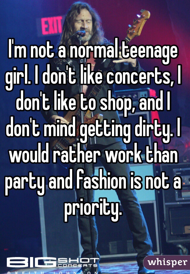 I'm not a normal teenage girl. I don't like concerts, I don't like to shop, and I don't mind getting dirty. I would rather work than party and fashion is not a priority. 