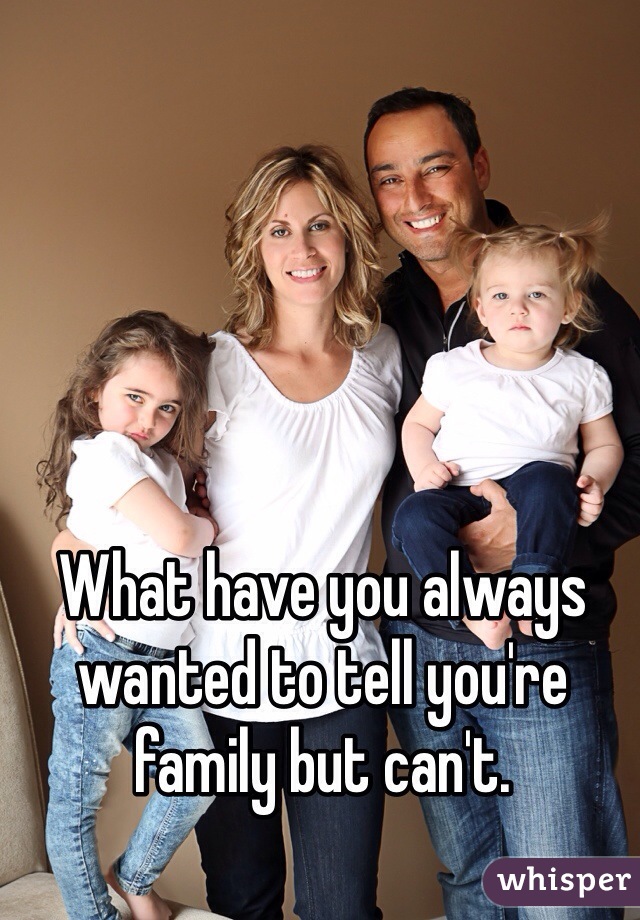 What have you always wanted to tell you're family but can't. 