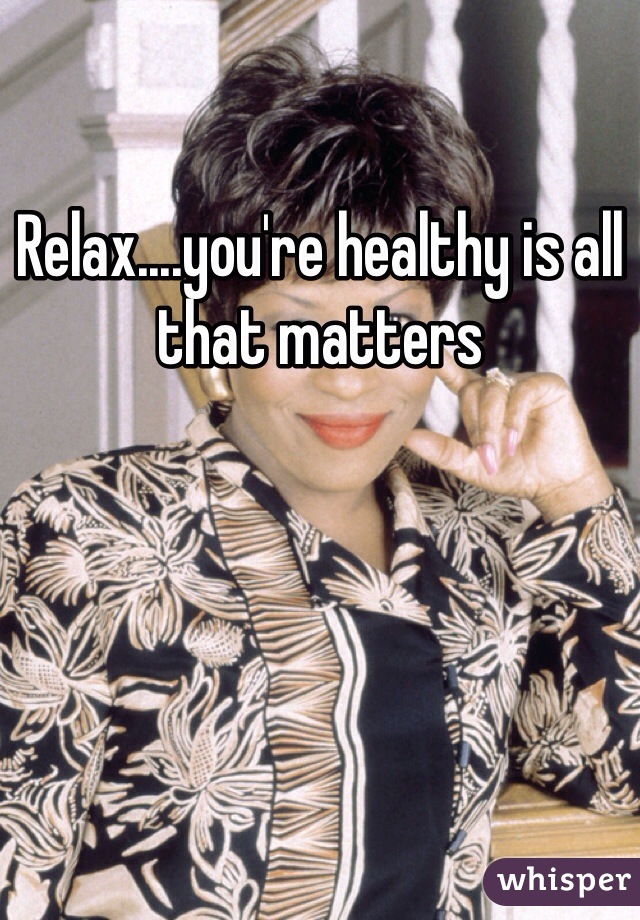 Relax....you're healthy is all that matters