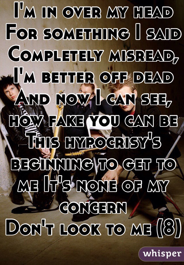 I'm in over my head
For something I said
Completely misread, I'm better off dead
And now I can see, how fake you can be This hypocrisy's beginning to get to me It's none of my concern
Don't look to me (8)