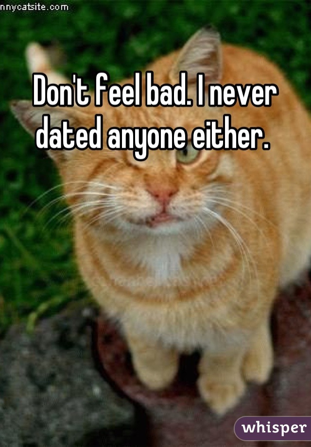 Don't feel bad. I never dated anyone either. 