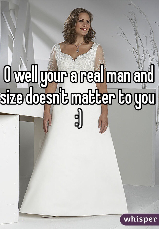 O well your a real man and size doesn't matter to you :) 