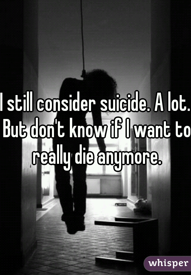 I still consider suicide. A lot. But don't know if I want to really die anymore.