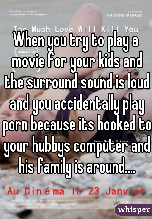 When you try to play a movie for your kids and the surround sound is loud and you accidentally play porn because its hooked to your hubbys computer and his family is around....