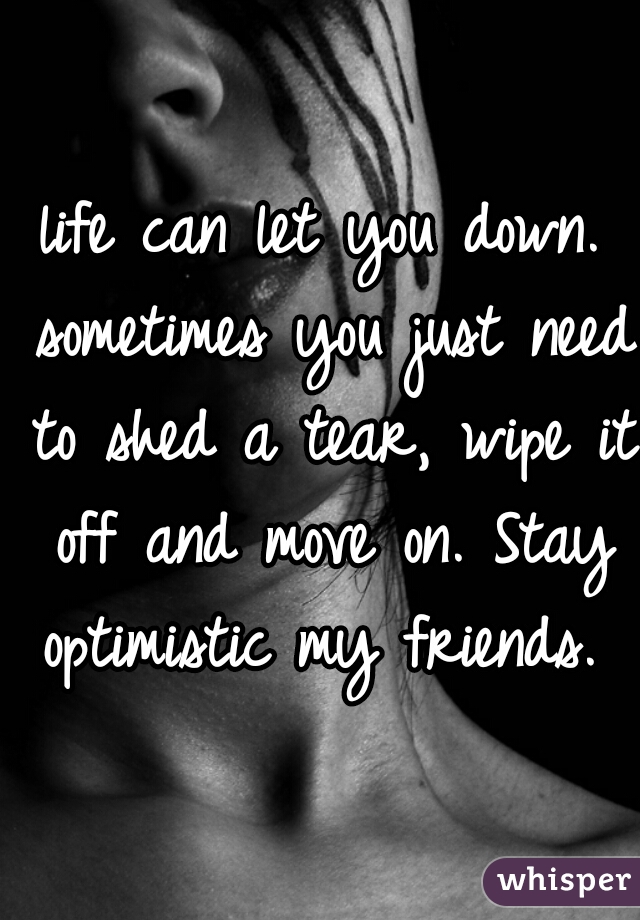 life can let you down. sometimes you just need to shed a tear, wipe it off and move on. Stay optimistic my friends. 