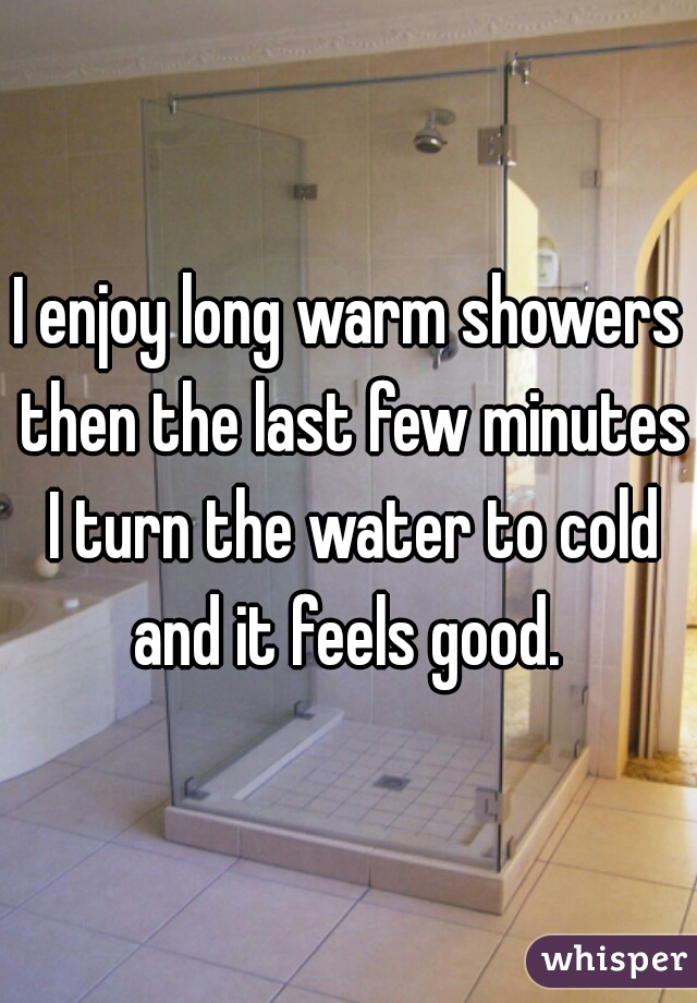 I enjoy long warm showers then the last few minutes I turn the water to cold and it feels good. 