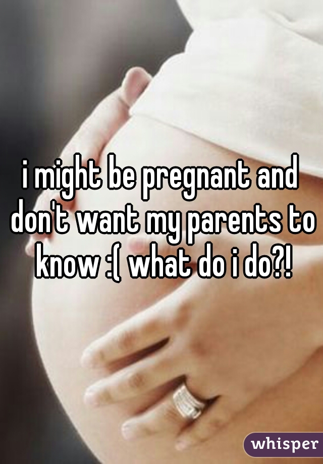 i might be pregnant and don't want my parents to know :( what do i do?!