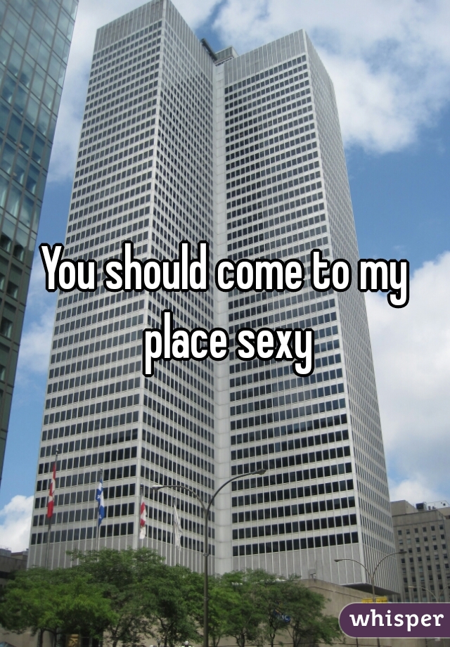 You should come to my place sexy