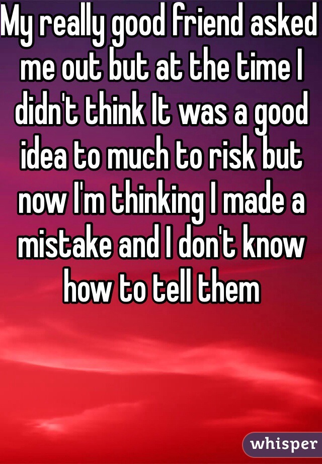 My really good friend asked me out but at the time I didn't think It was a good idea to much to risk but now I'm thinking I made a mistake and I don't know how to tell them 
