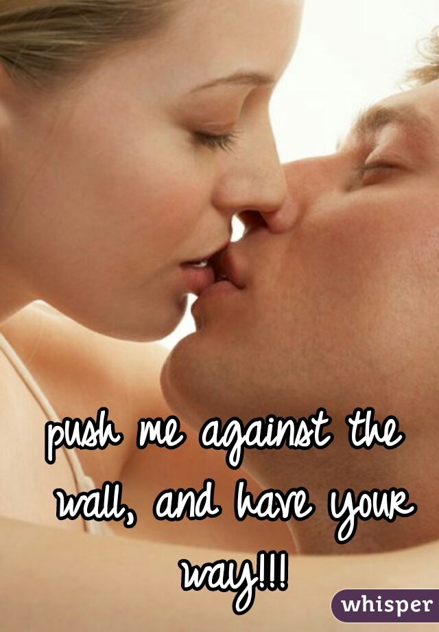 push me against the wall, and have your way!!!