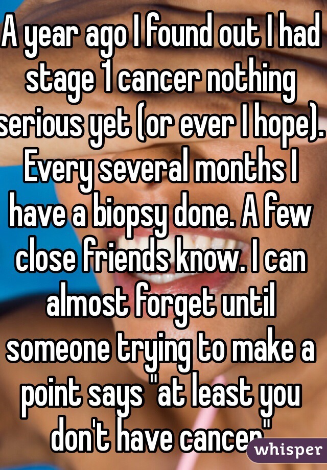 A year ago I found out I had stage 1 cancer nothing serious yet (or ever I hope). Every several months I have a biopsy done. A few close friends know. I can almost forget until someone trying to make a point says "at least you don't have cancer"