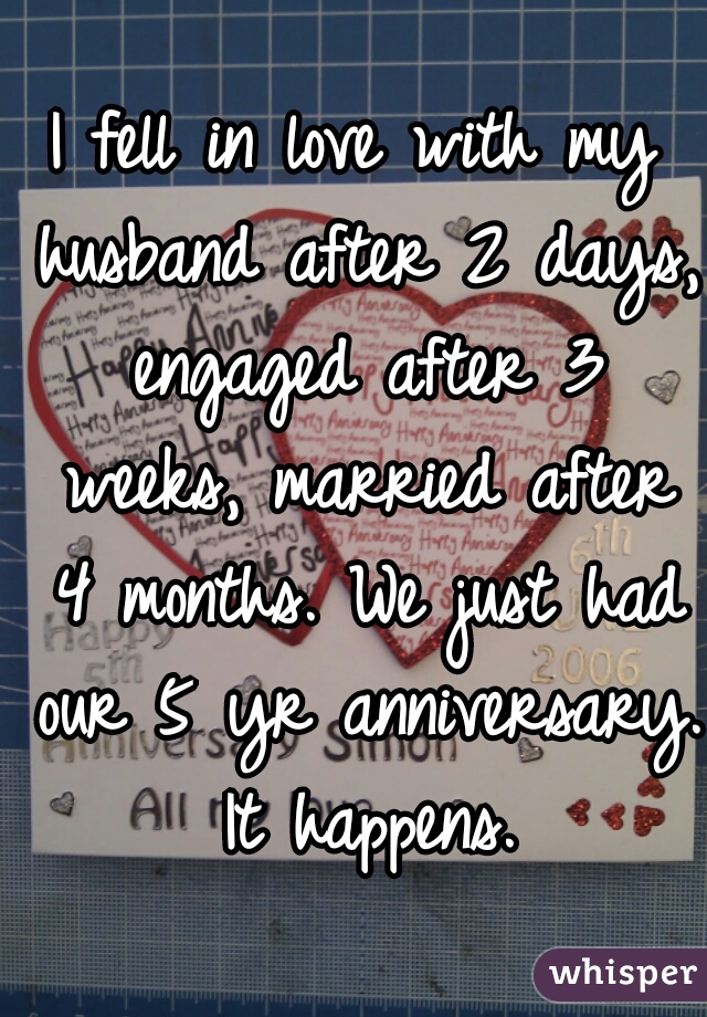 I fell in love with my husband after 2 days, engaged after 3 weeks, married after 4 months. We just had our 5 yr anniversary. It happens.