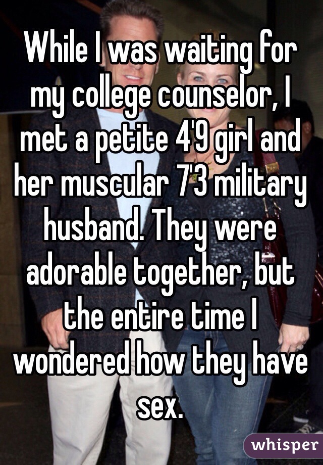 While I was waiting for my college counselor, I met a petite 4'9 girl and her muscular 7'3 military husband. They were adorable together, but the entire time I wondered how they have sex. 