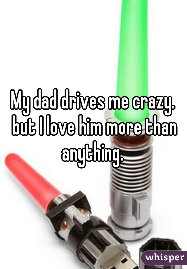 My dad drives me crazy. but I love him more than anything. 