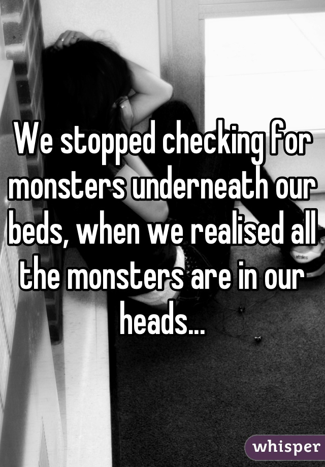 We stopped checking for monsters underneath our beds, when we realised all the monsters are in our heads...