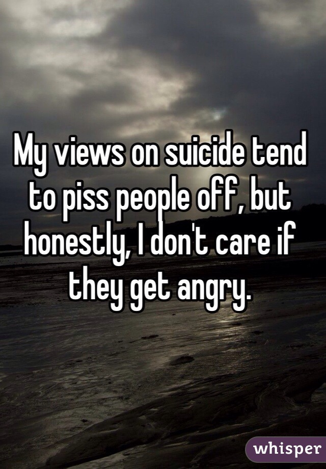 My views on suicide tend to piss people off, but honestly, I don't care if they get angry.