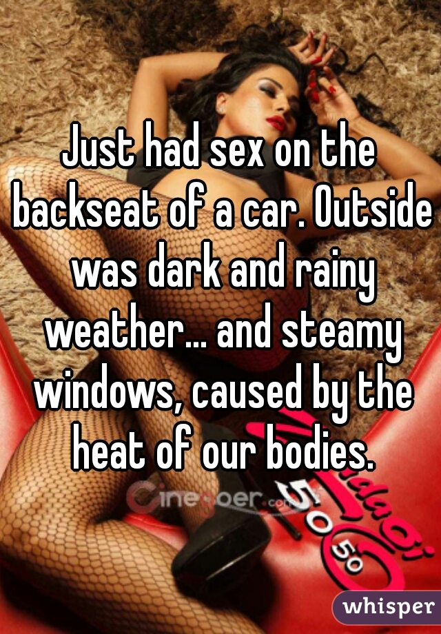 Just had sex on the backseat of a car. Outside was dark and rainy weather... and steamy windows, caused by the heat of our bodies.