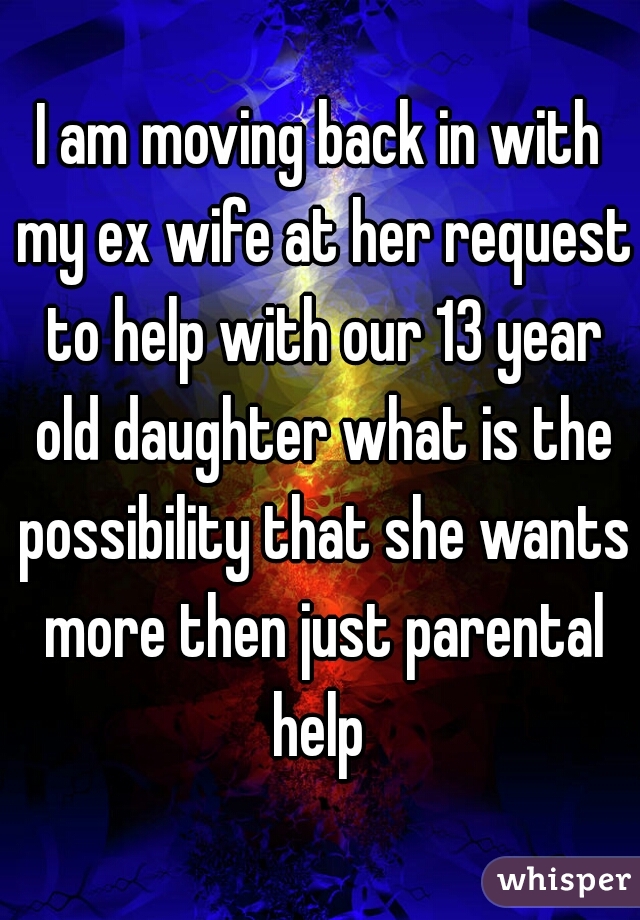 I am moving back in with my ex wife at her request to help with our 13 year old daughter what is the possibility that she wants more then just parental help 