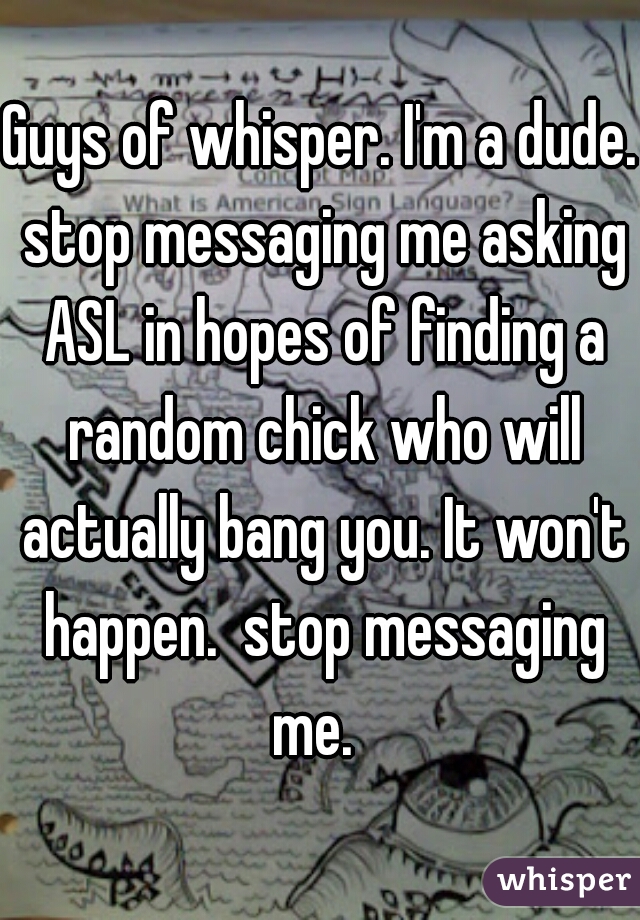 Guys of whisper. I'm a dude. stop messaging me asking ASL in hopes of finding a random chick who will actually bang you. It won't happen.  stop messaging me.  