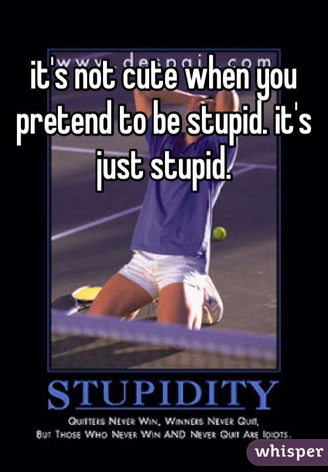 it's not cute when you pretend to be stupid. it's just stupid.