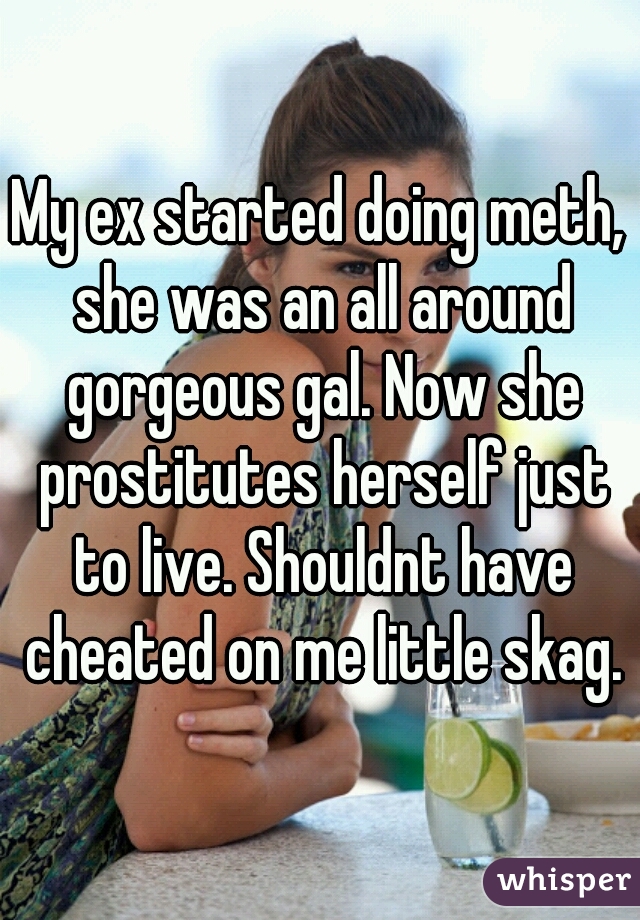 My ex started doing meth, she was an all around gorgeous gal. Now she prostitutes herself just to live. Shouldnt have cheated on me little skag.