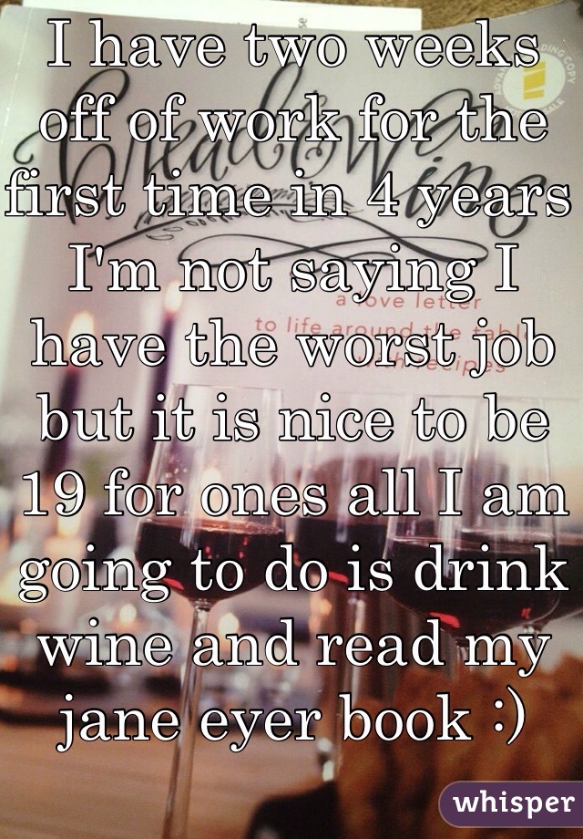 I have two weeks off of work for the first time in 4 years I'm not saying I have the worst job but it is nice to be 19 for ones all I am going to do is drink wine and read my jane eyer book :)
