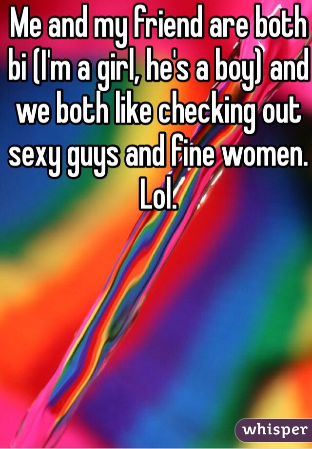 Me and my friend are both bi (I'm a girl, he's a boy) and we both like checking out sexy guys and fine women. Lol.