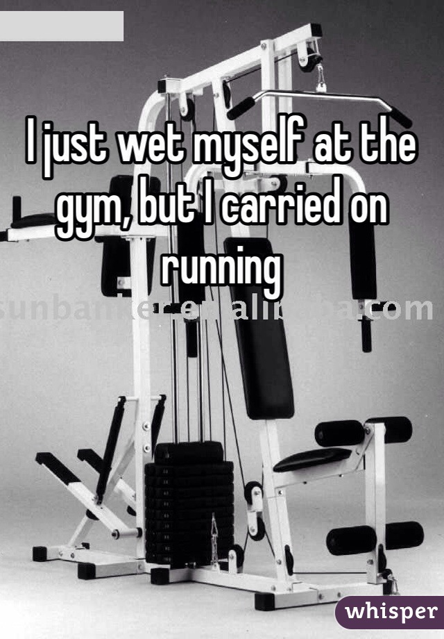 I just wet myself at the gym, but I carried on running