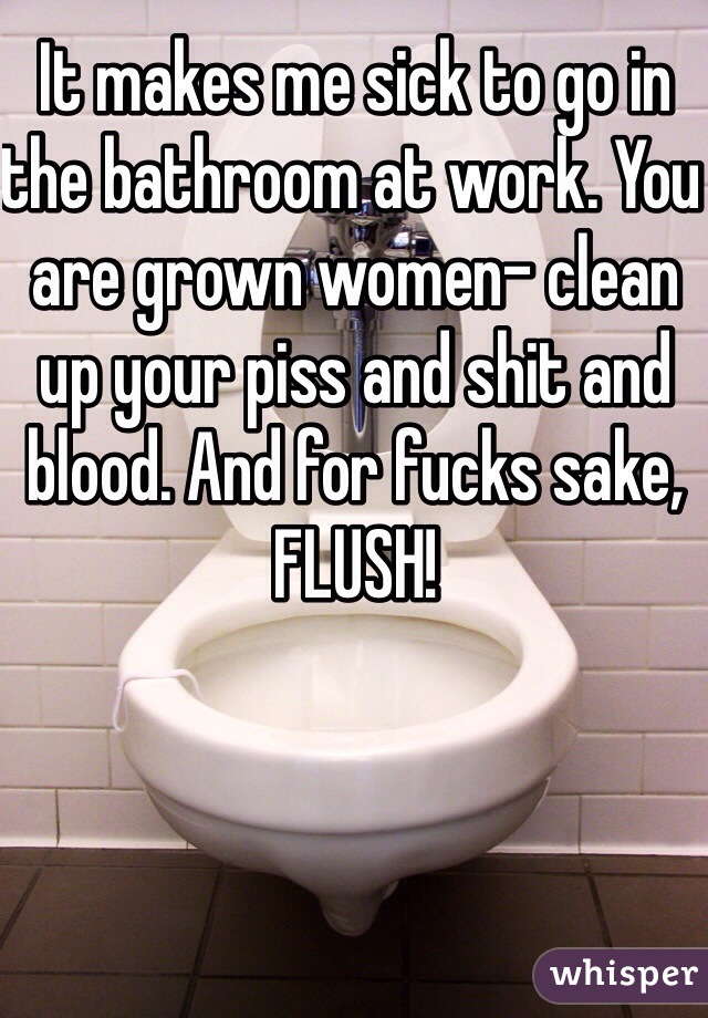 It makes me sick to go in the bathroom at work. You are grown women- clean up your piss and shit and blood. And for fucks sake, FLUSH!