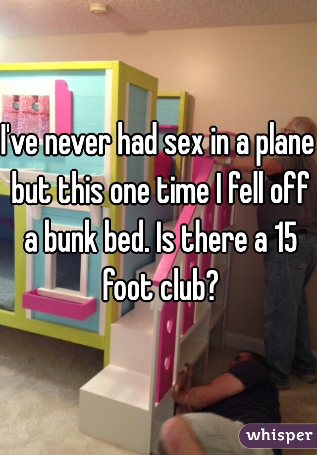 I've never had sex in a plane but this one time I fell off a bunk bed. Is there a 15 foot club?