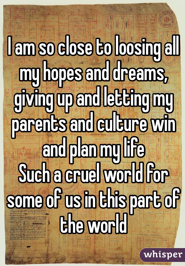 I am so close to loosing all my hopes and dreams, giving up and letting my parents and culture win and plan my life 
Such a cruel world for some of us in this part of the world