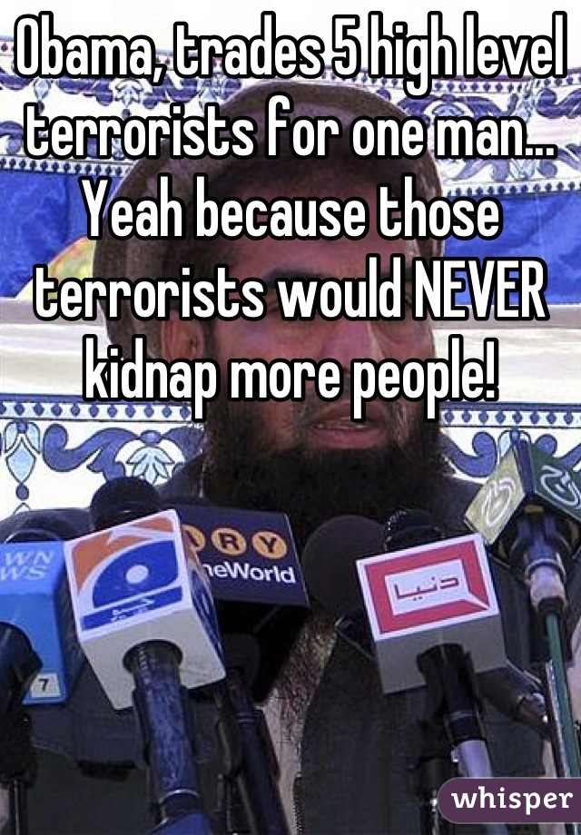 Obama, trades 5 high level terrorists for one man... Yeah because those terrorists would NEVER kidnap more people!