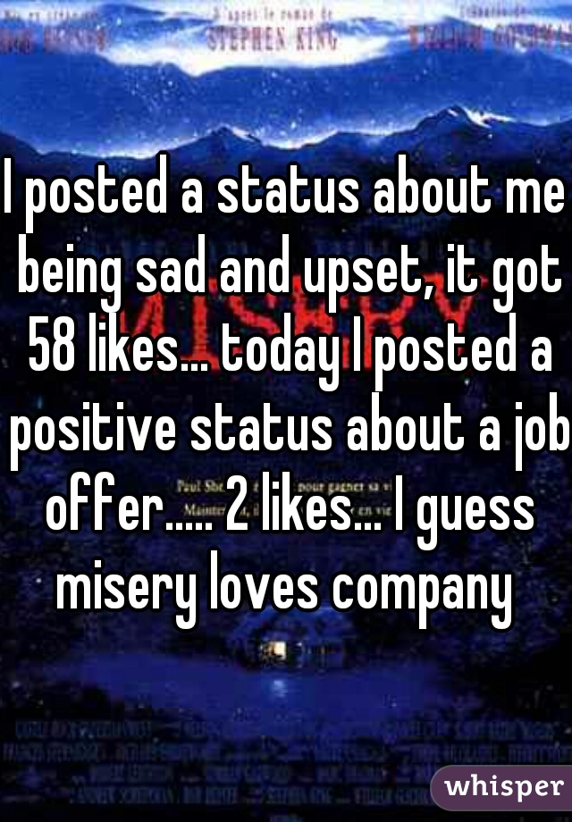 I posted a status about me being sad and upset, it got 58 likes... today I posted a positive status about a job offer..... 2 likes... I guess misery loves company 