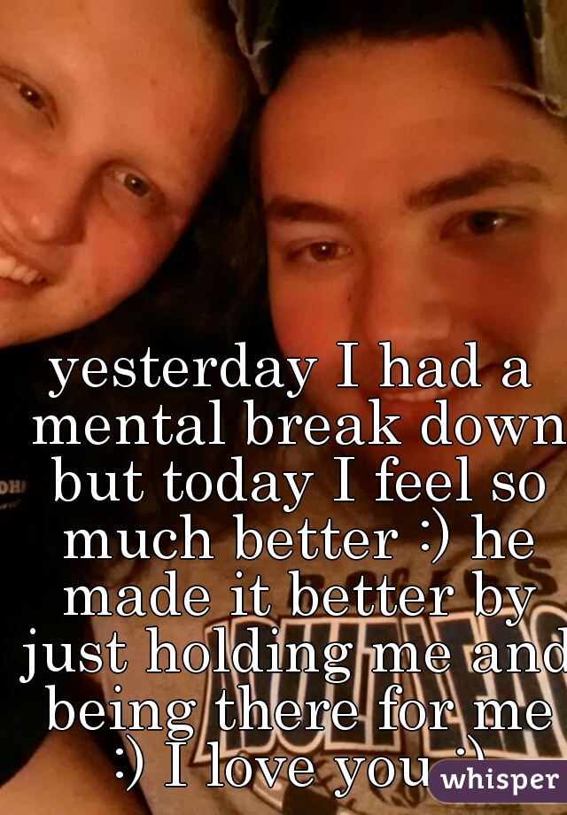 yesterday I had a mental break down but today I feel so much better :) he made it better by just holding me and being there for me :) I love you :)