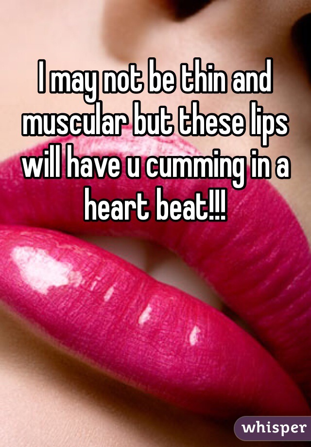 I may not be thin and muscular but these lips will have u cumming in a heart beat!!!