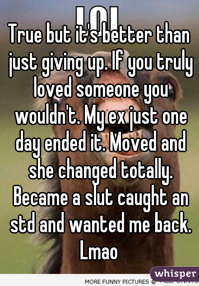 True but it's better than just giving up. If you truly loved someone you wouldn't. My ex just one day ended it. Moved and she changed totally. Became a slut caught an std and wanted me back. Lmao 