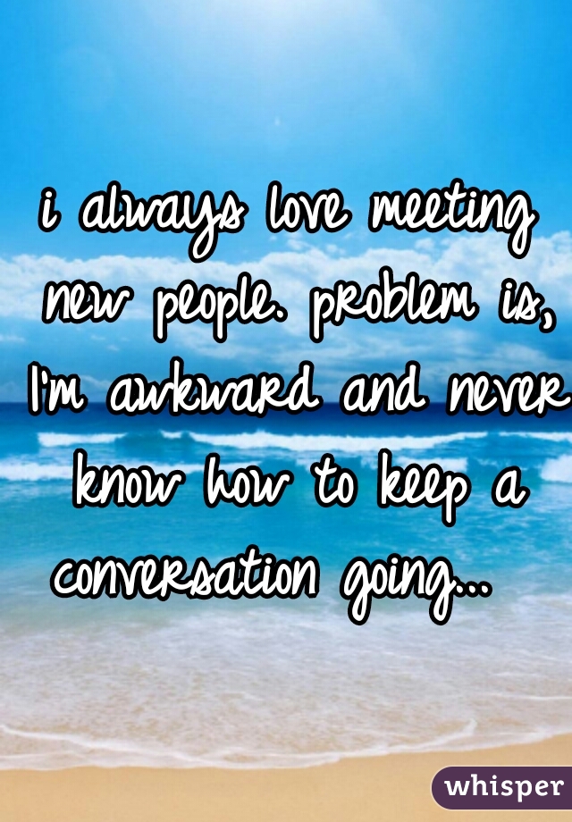 i always love meeting new people. problem is, I'm awkward and never know how to keep a conversation going...  