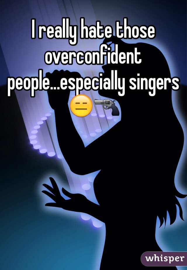 I really hate those overconfident people...especially singers 😑🔫