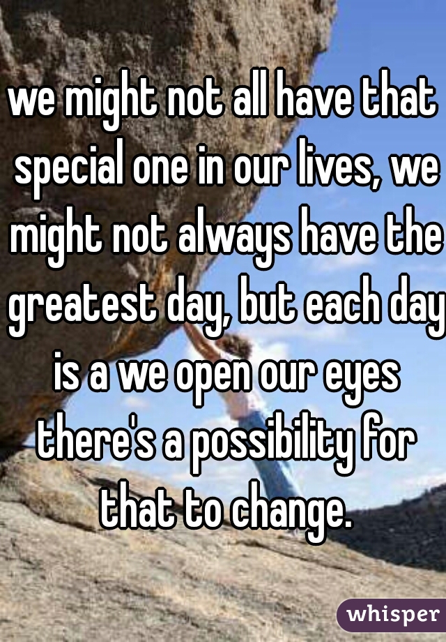 we might not all have that special one in our lives, we might not always have the greatest day, but each day is a we open our eyes there's a possibility for that to change.