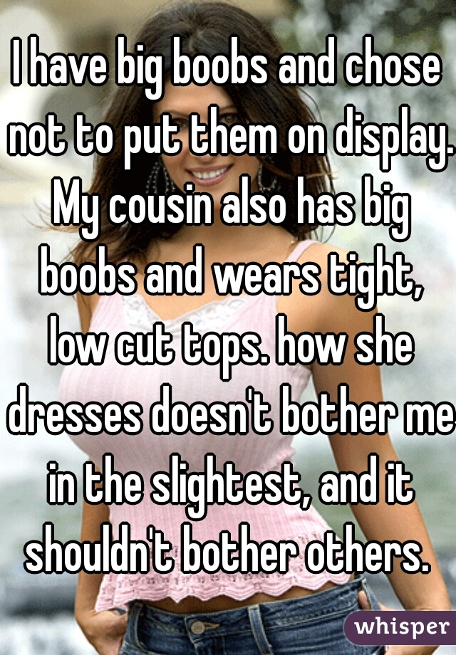 I have big boobs and chose not to put them on display. My cousin also has big boobs and wears tight, low cut tops. how she dresses doesn't bother me in the slightest, and it shouldn't bother others. 