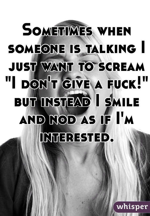 Sometimes when someone is talking I just want to scream "I don't give a fuck!" but instead I smile and nod as if I'm interested. 