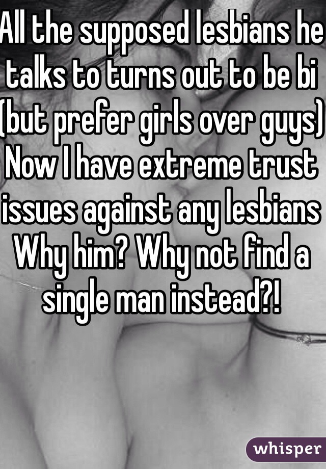 All the supposed lesbians he talks to turns out to be bi (but prefer girls over guys)
Now I have extreme trust issues against any lesbians 
Why him? Why not find a single man instead?!