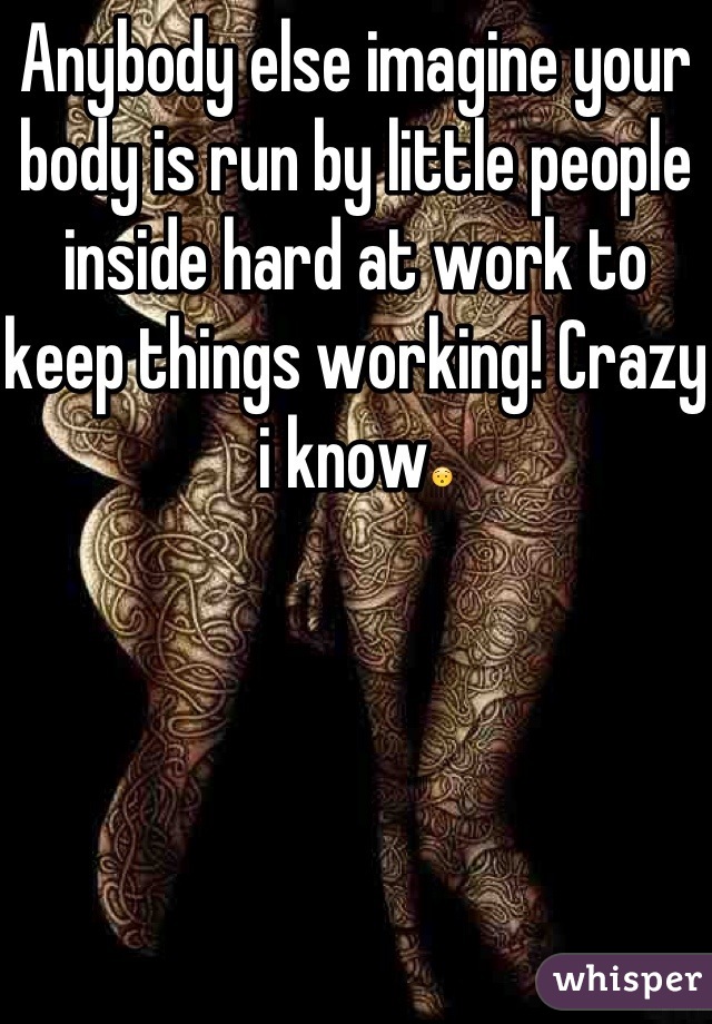 Anybody else imagine your body is run by little people inside hard at work to keep things working! Crazy i know😯