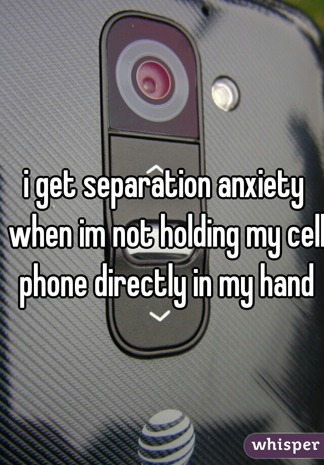 i get separation anxiety when im not holding my cell phone directly in my hand