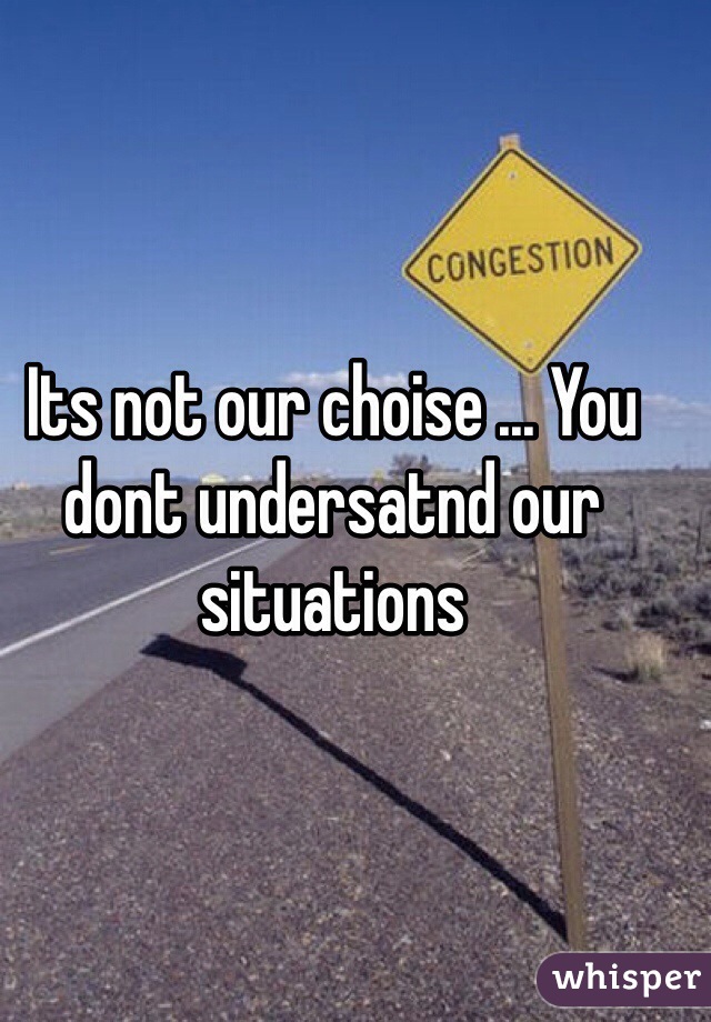 Its not our choise ... You dont undersatnd our situations 