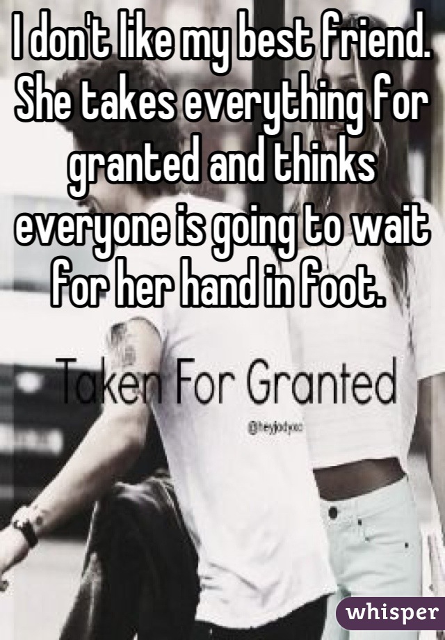 I don't like my best friend. She takes everything for granted and thinks everyone is going to wait for her hand in foot. 