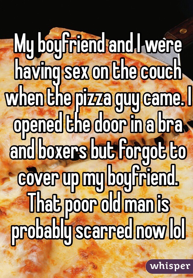 My boyfriend and I were having sex on the couch when the pizza guy came. I opened the door in a bra and boxers but forgot to cover up my boyfriend. That poor old man is probably scarred now lol