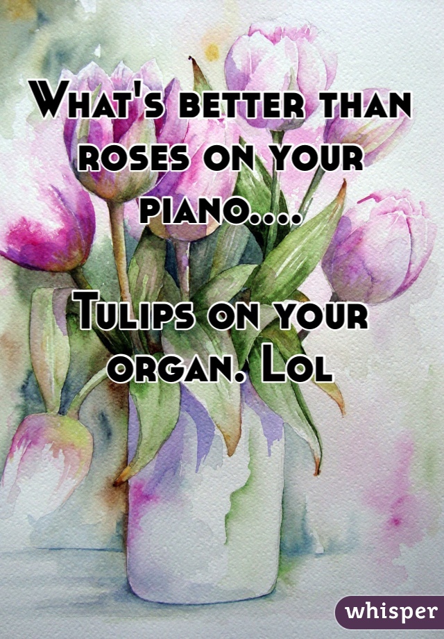 What's better than roses on your piano....

Tulips on your organ. Lol